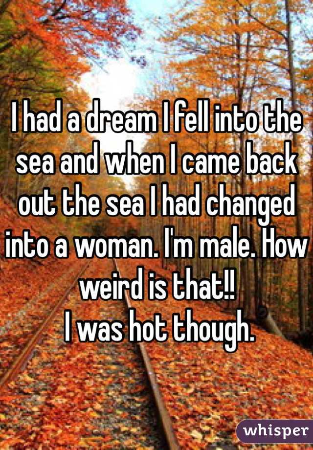 I had a dream I fell into the sea and when I came back out the sea I had changed into a woman. I'm male. How weird is that!!
 I was hot though.