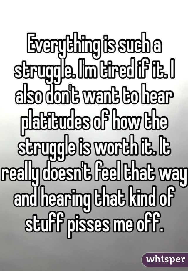 Everything is such a struggle. I'm tired if it. I also don't want to hear platitudes of how the struggle is worth it. It really doesn't feel that way and hearing that kind of stuff pisses me off.