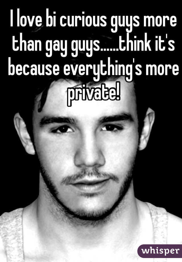 I love bi curious guys more than gay guys......think it's because everything's more private!  