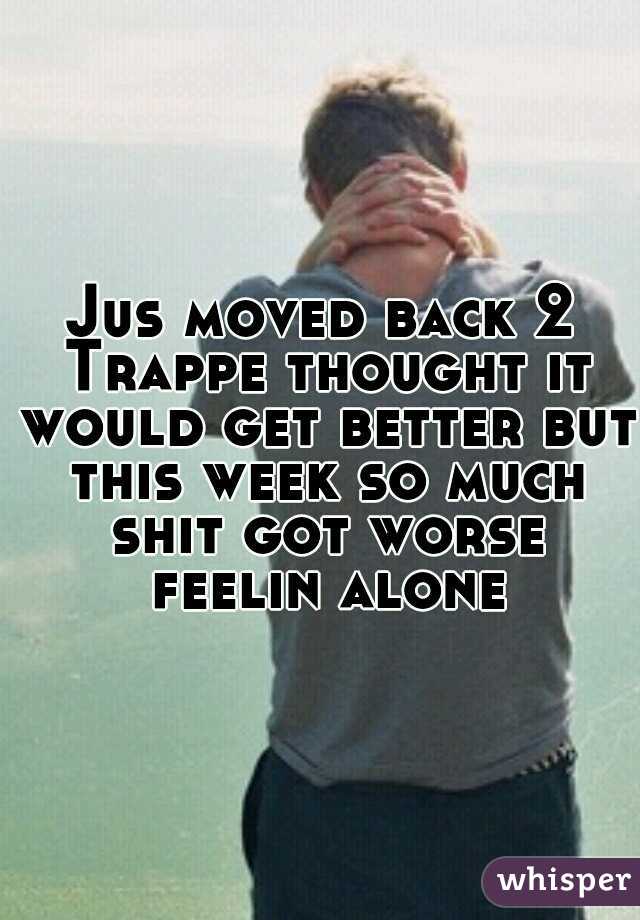 Jus moved back 2 Trappe thought it would get better but this week so much shit got worse feelin alone