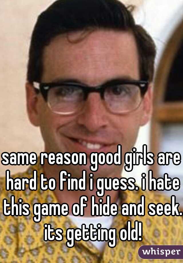same reason good girls are hard to find i guess. i hate this game of hide and seek. its getting old!