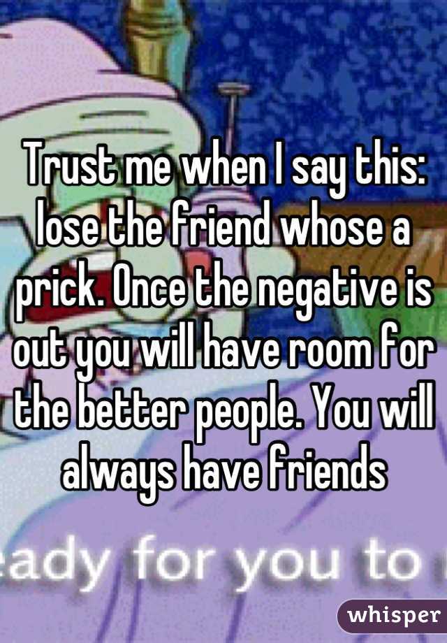 Trust me when I say this: lose the friend whose a prick. Once the negative is out you will have room for the better people. You will always have friends