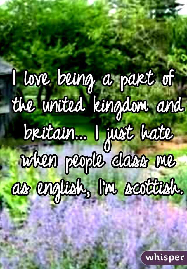 I love being a part of the united kingdom and britain... I just hate when people class me as english, I'm scottish.