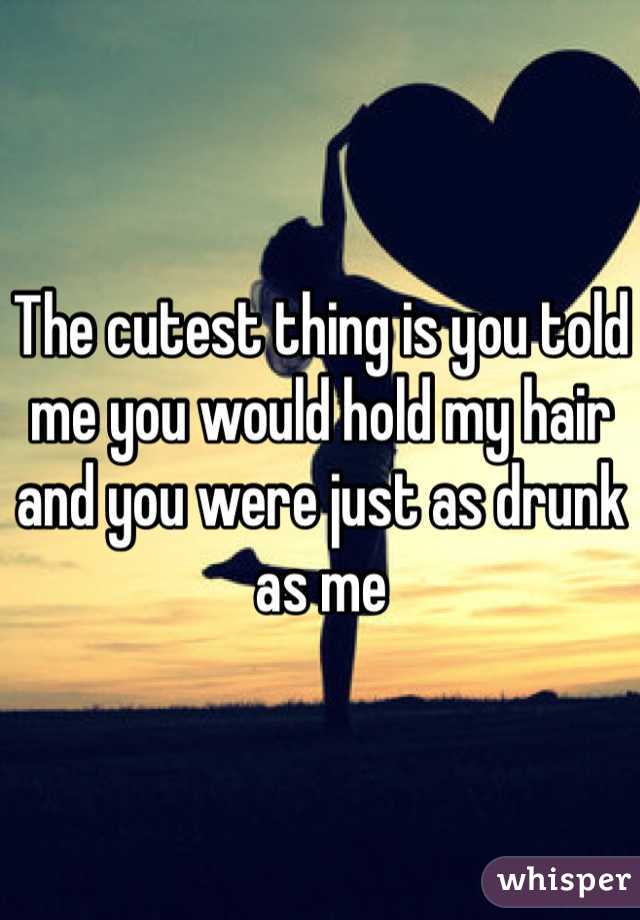 The cutest thing is you told me you would hold my hair and you were just as drunk as me 