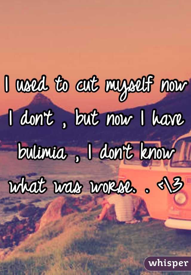 I used to cut myself now I don't , but now I have bulimia , I don't know what was worse. . <\3