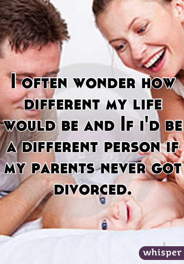 I often wonder how different my life would be and If i'd be a different person if my parents never got divorced.