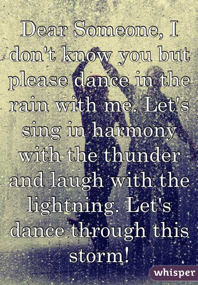Dear Someone, I don't know you but please dance in the rain with me. Let's sing in harmony with the thunder and laugh with the lightning. Let's dance through this storm! 