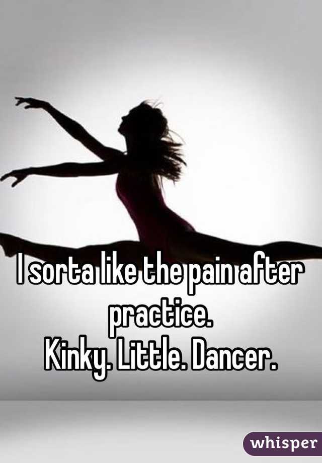 I sorta like the pain after practice. 
Kinky. Little. Dancer. 