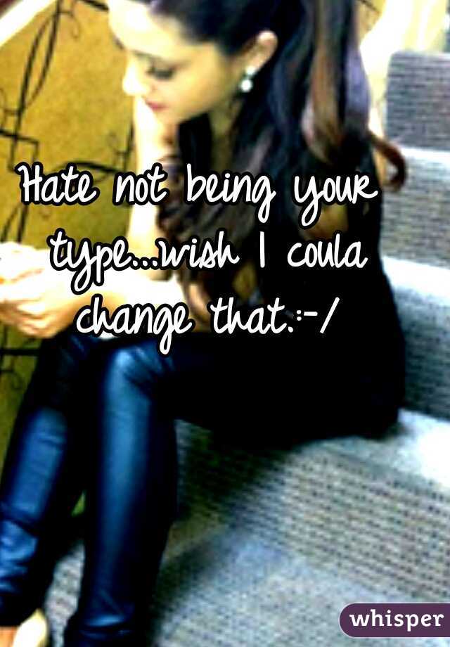 Hate not being your type...wish I coula change that.:-/