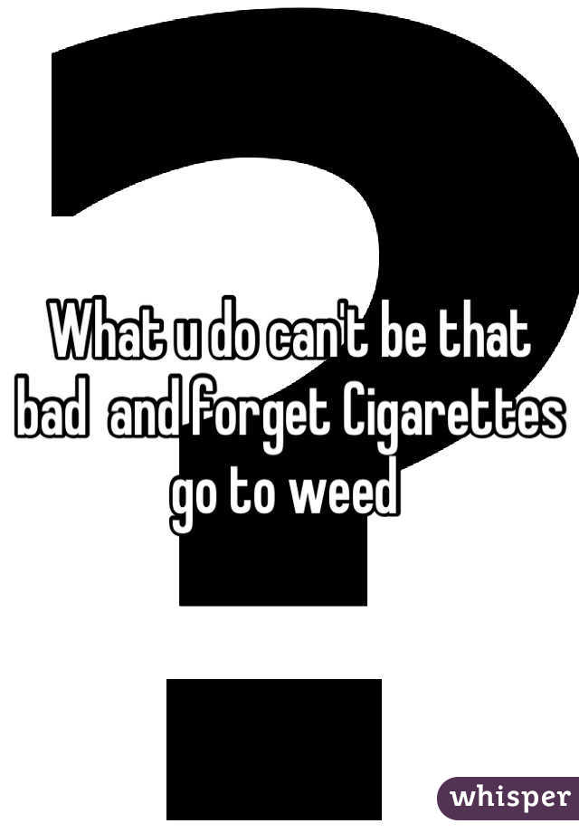 What u do can't be that bad  and forget Cigarettes  go to weed 