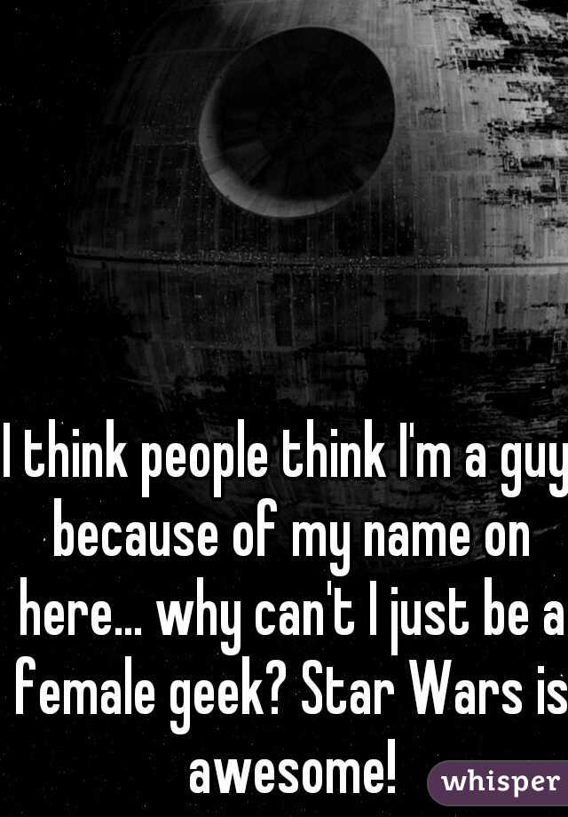 I think people think I'm a guy because of my name on here... why can't I just be a female geek? Star Wars is awesome!