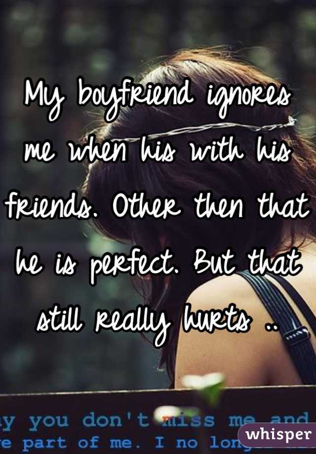 My boyfriend ignores me when his with his friends. Other then that he is perfect. But that still really hurts ..