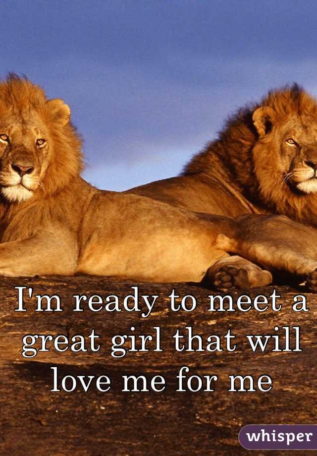 I'm ready to meet a great girl that will love me for me 