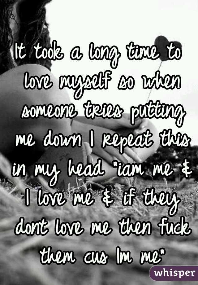 It took a long time to love myself so when someone tries putting me down I repeat this in my head "iam me & I love me & if they dont love me then fuck them cus Im me"