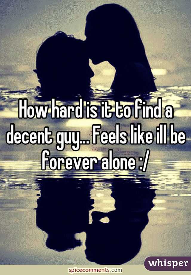 How hard is it to find a decent guy... Feels like ill be forever alone :/