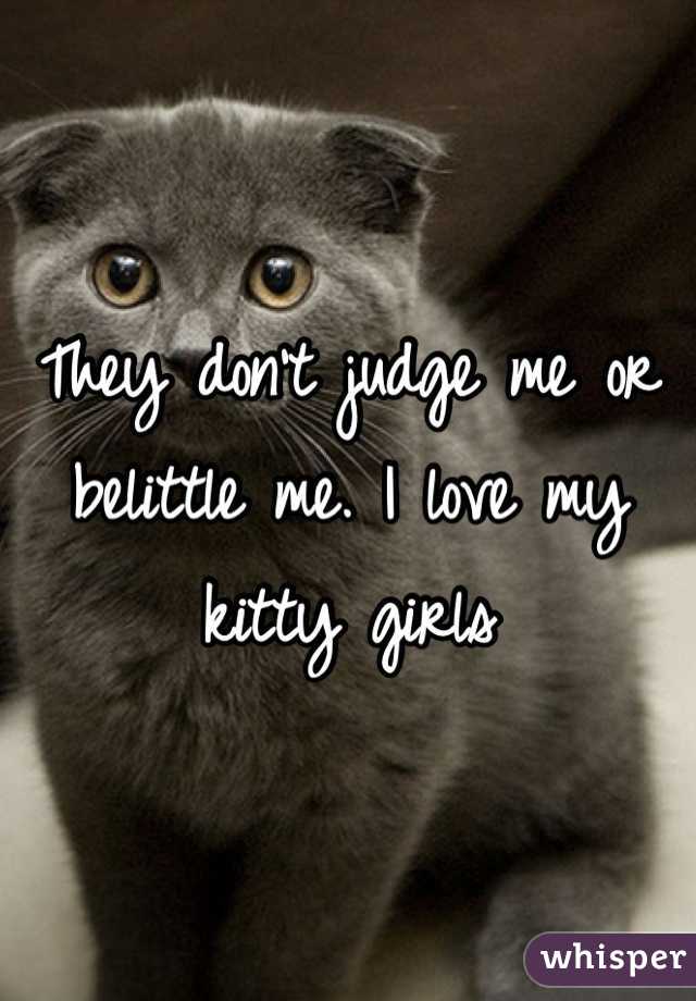 They don't judge me or belittle me. I love my kitty girls 