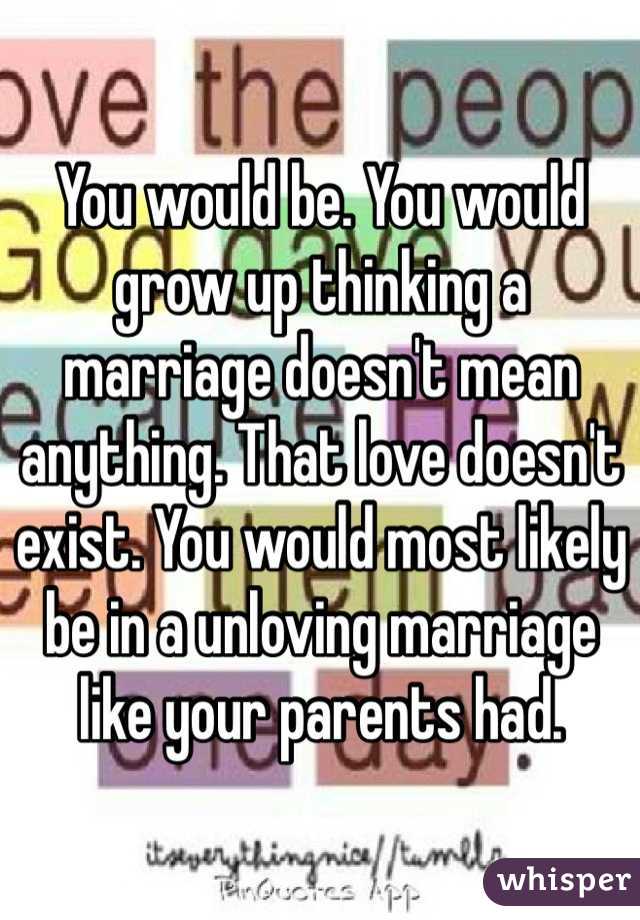 You would be. You would grow up thinking a marriage doesn't mean anything. That love doesn't exist. You would most likely be in a unloving marriage like your parents had. 