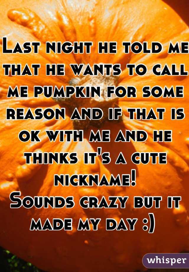 Last night he told me that he wants to call me pumpkin for some reason and if that is ok with me and he thinks it's a cute nickname!
Sounds crazy but it made my day :) 