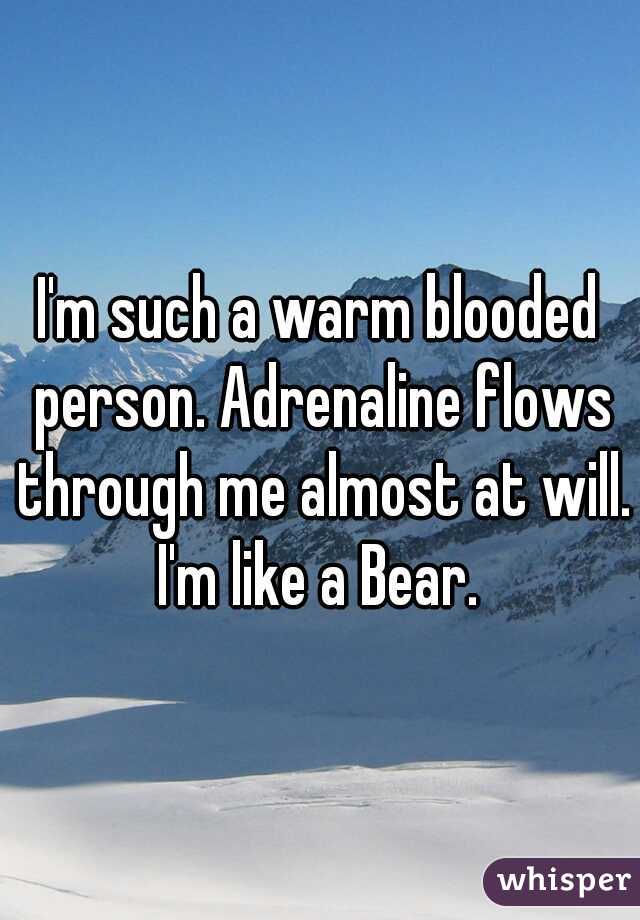 I'm such a warm blooded person. Adrenaline flows through me almost at will. I'm like a Bear. 