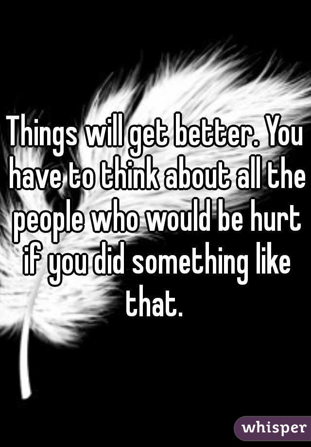 Things will get better. You have to think about all the people who would be hurt if you did something like that. 