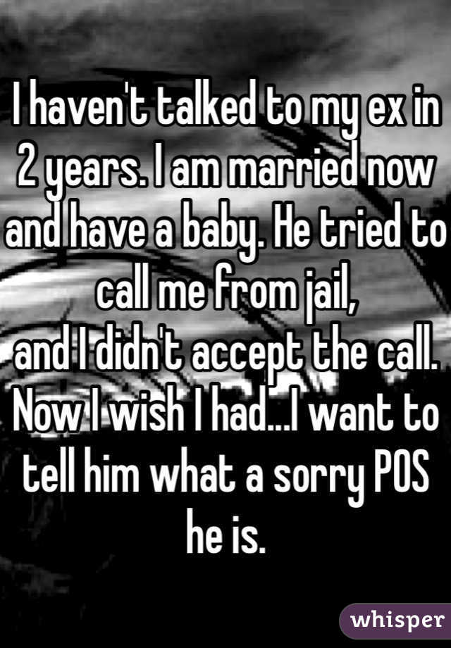 I haven't talked to my ex in 2 years. I am married now and have a baby. He tried to call me from jail, 
and I didn't accept the call. Now I wish I had...I want to tell him what a sorry POS he is. 