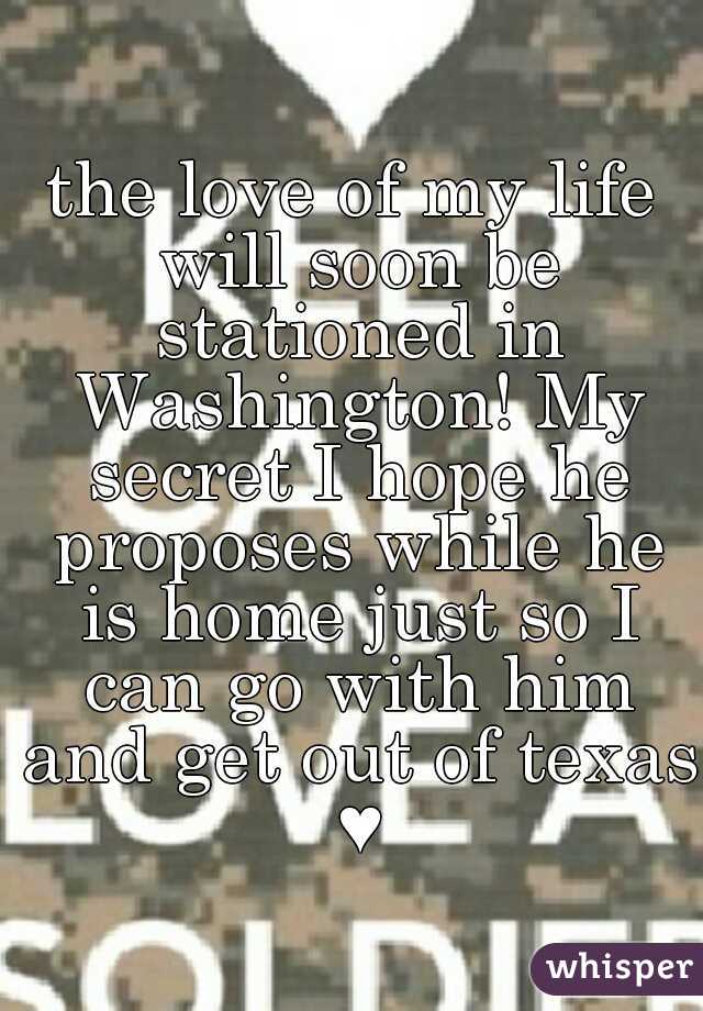 the love of my life will soon be stationed in Washington! My secret I hope he proposes while he is home just so I can go with him and get out of texas ♥