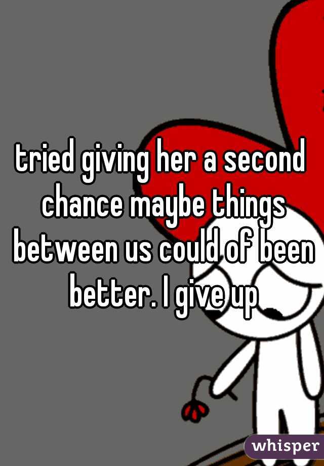 tried giving her a second chance maybe things between us could of been better. I give up