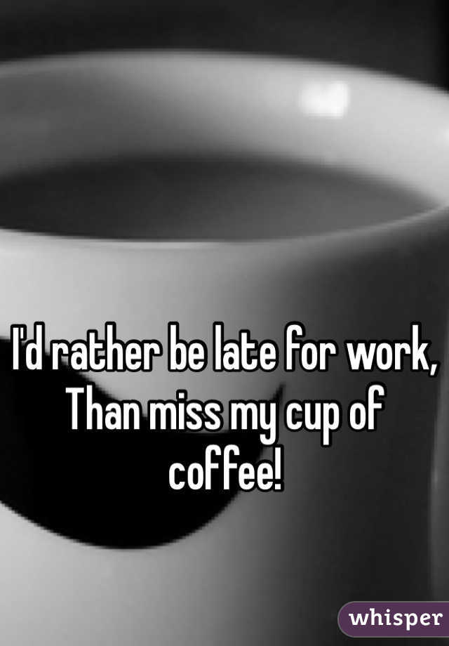 I'd rather be late for work,
Than miss my cup of coffee!