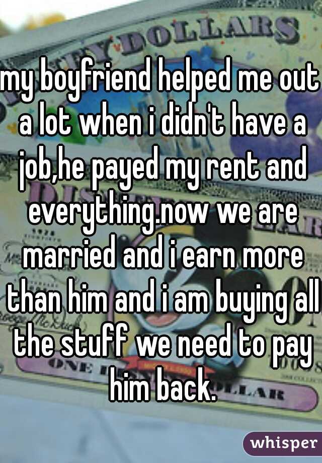 my boyfriend helped me out a lot when i didn't have a job,he payed my rent and everything.now we are married and i earn more than him and i am buying all the stuff we need to pay him back.