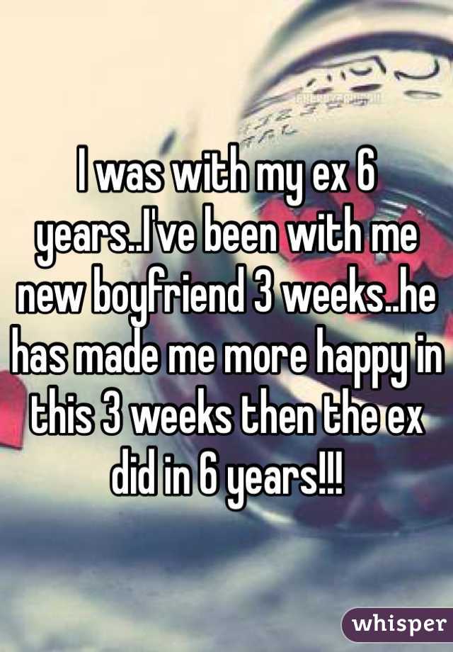 I was with my ex 6 years..I've been with me new boyfriend 3 weeks..he has made me more happy in this 3 weeks then the ex did in 6 years!!!