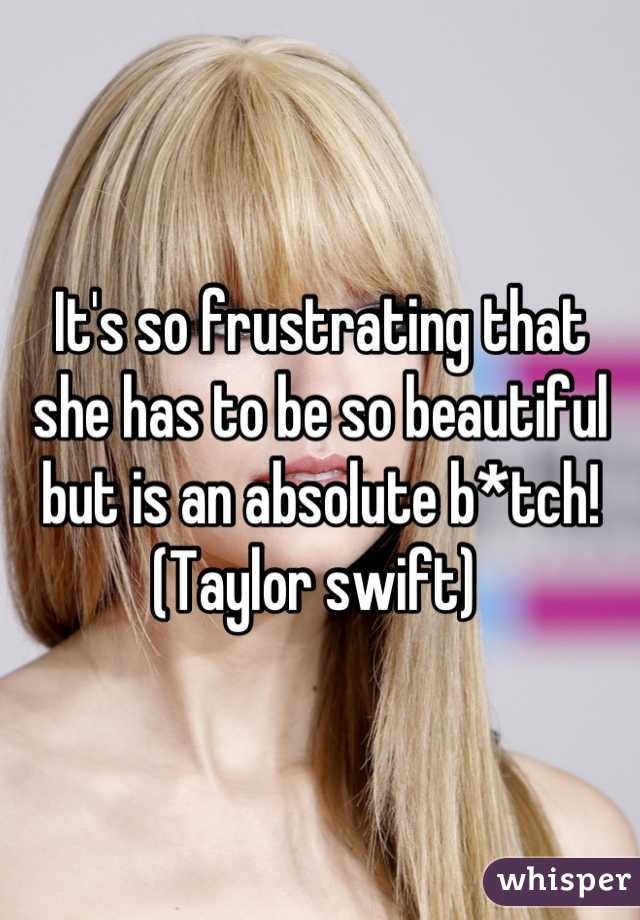 It's so frustrating that she has to be so beautiful but is an absolute b*tch!
(Taylor swift) 