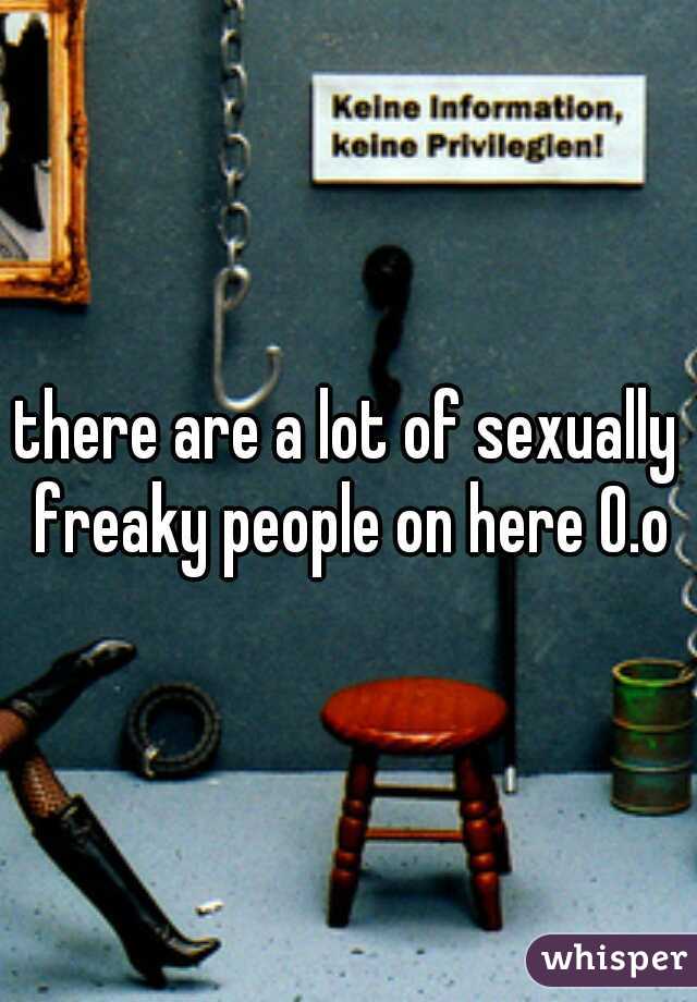 there are a lot of sexually freaky people on here O.o