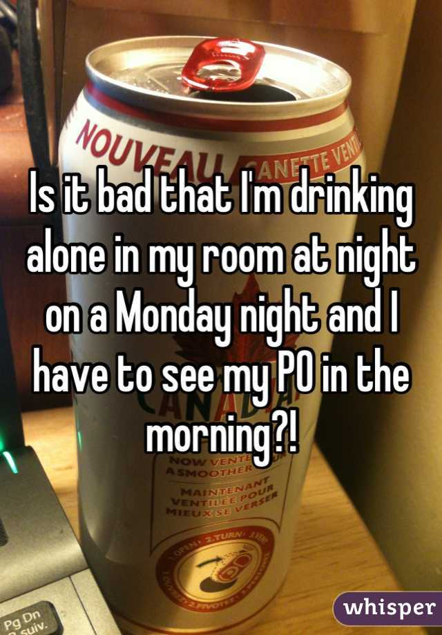 Is it bad that I'm drinking alone in my room at night on a Monday night and I have to see my PO in the morning?!