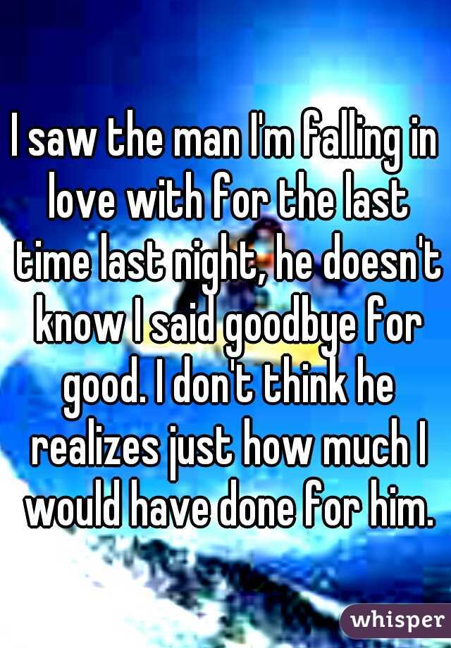I saw the man I'm falling in love with for the last time last night, he doesn't know I said goodbye for good. I don't think he realizes just how much I would have done for him.