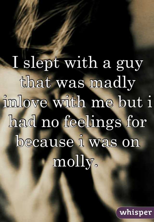 I slept with a guy that was madly inlove with me but i had no feelings for because i was on molly. 