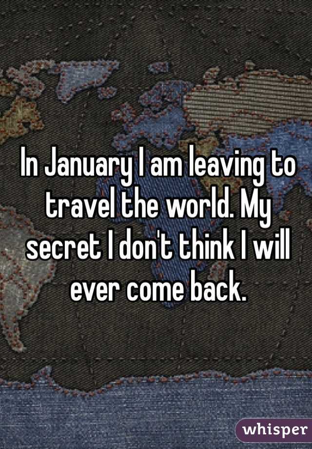 In January I am leaving to travel the world. My secret I don't think I will ever come back. 