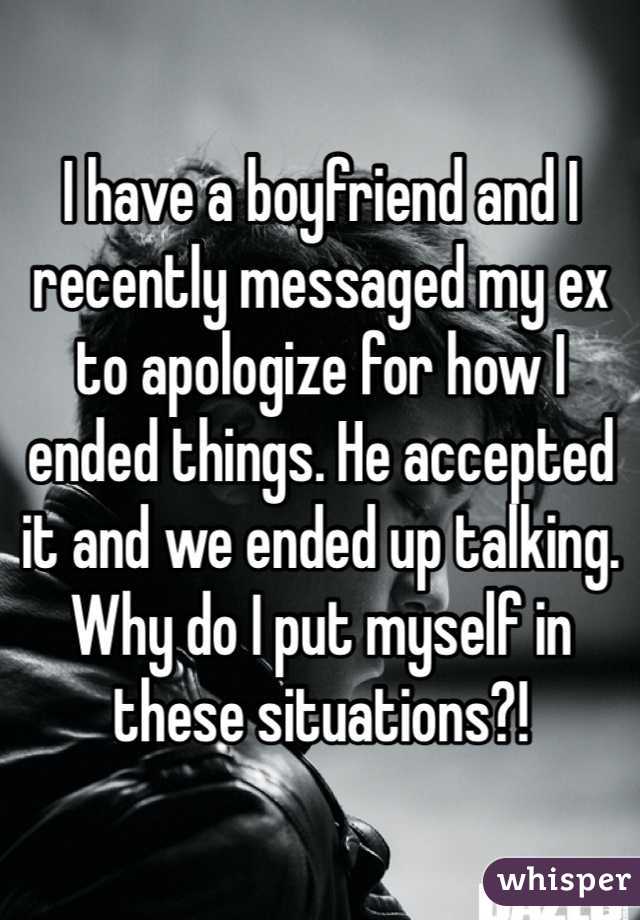 I have a boyfriend and I recently messaged my ex to apologize for how I ended things. He accepted it and we ended up talking. Why do I put myself in these situations?! 