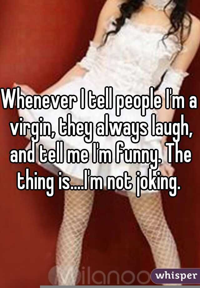 Whenever I tell people I'm a virgin, they always laugh, and tell me I'm funny. The thing is....I'm not joking. 