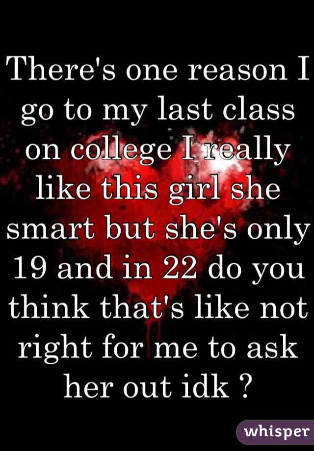 There's one reason I go to my last class on college I really like this girl she smart but she's only 19 and in 22 do you think that's like not right for me to ask her out idk ? 