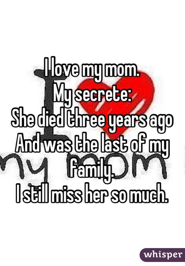 I love my mom. 
My secrete: 
She died three years ago
And was the last of my family.
I still miss her so much.