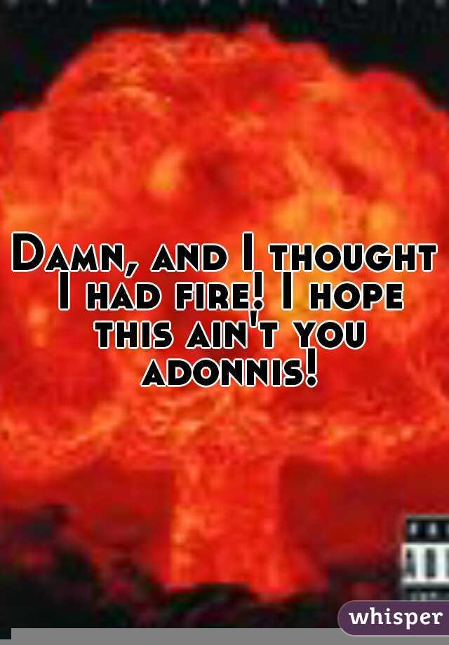 Damn, and I thought I had fire! I hope this ain't you adonnis!