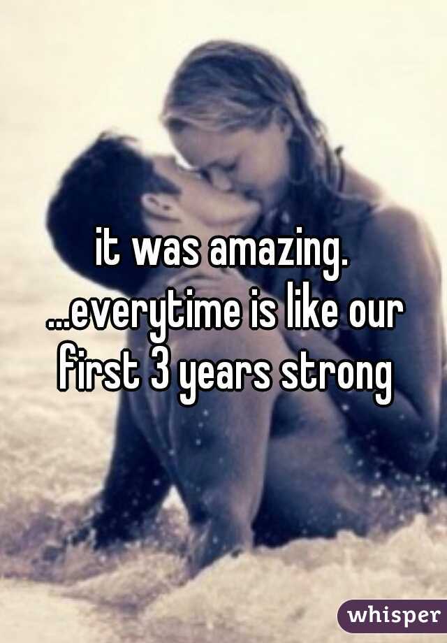 it was amazing. ...everytime is like our first 3 years strong