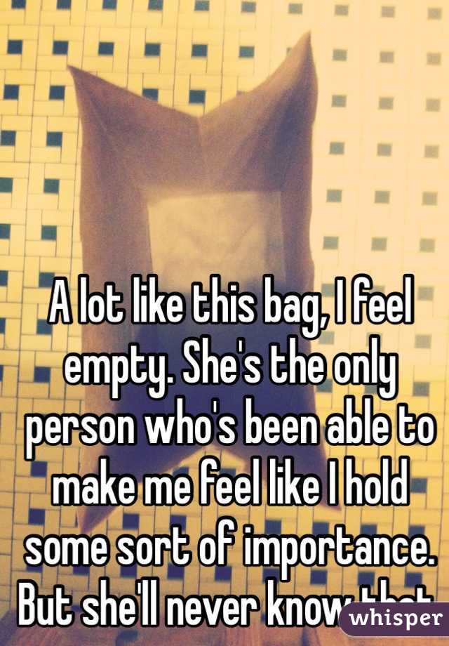 A lot like this bag, I feel empty. She's the only person who's been able to make me feel like I hold some sort of importance. But she'll never know that.