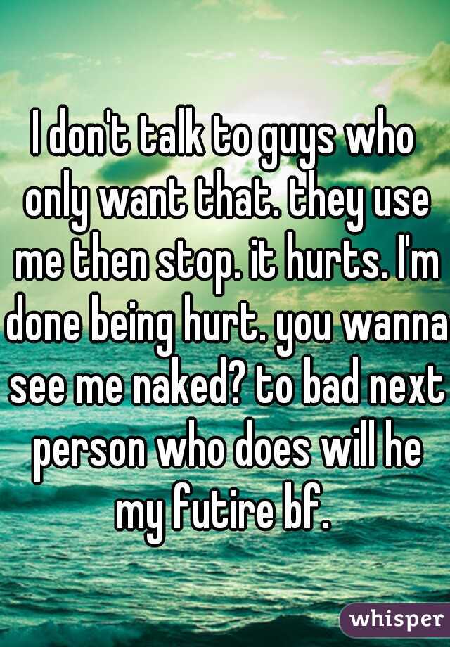 I don't talk to guys who only want that. they use me then stop. it hurts. I'm done being hurt. you wanna see me naked? to bad next person who does will he my futire bf. 
