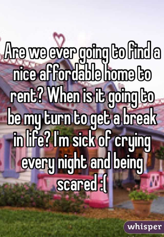 Are we ever going to find a nice affordable home to rent? When is it going to be my turn to get a break in life? I'm sick of crying every night and being scared :(