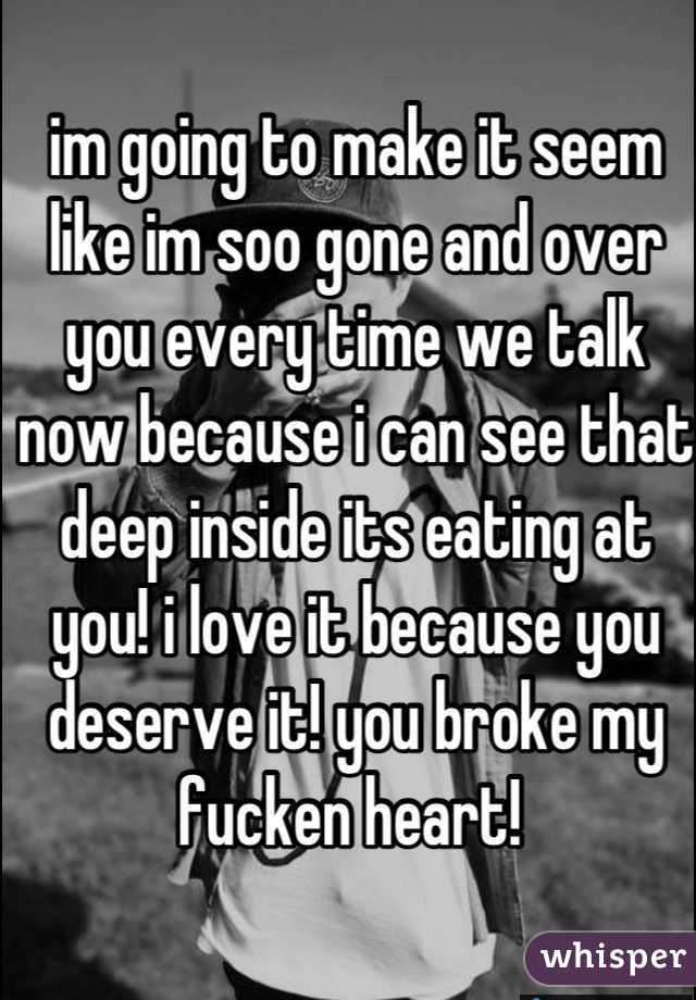 im going to make it seem like im soo gone and over you every time we talk now because i can see that deep inside its eating at you! i love it because you deserve it! you broke my fucken heart! 