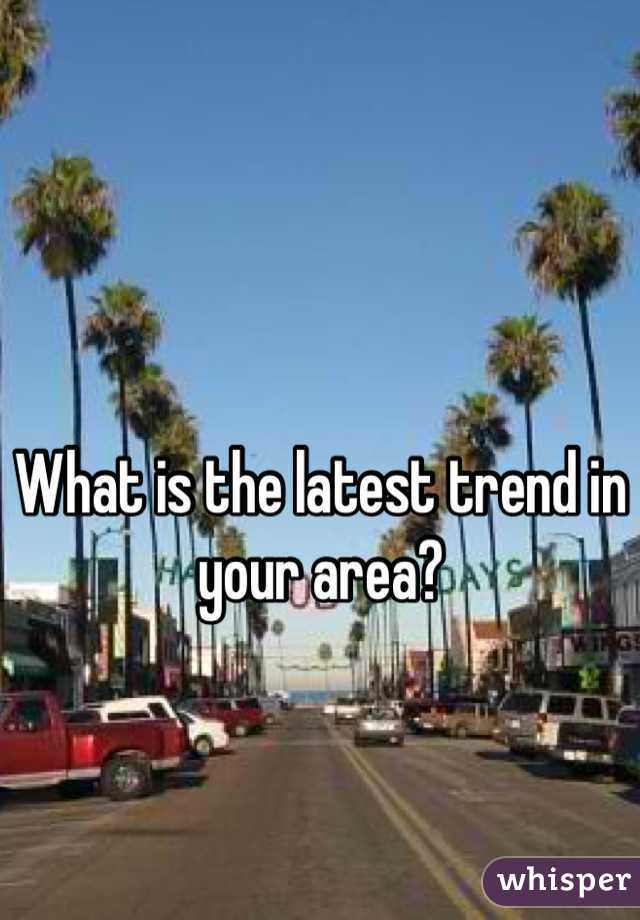 What is the latest trend in your area?