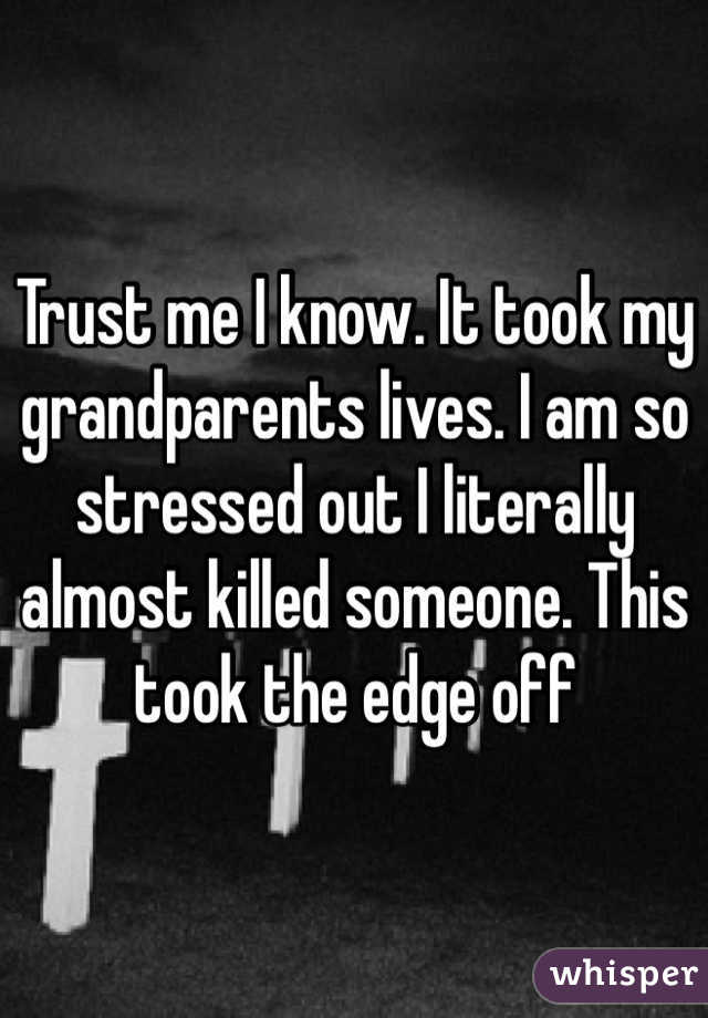 Trust me I know. It took my grandparents lives. I am so stressed out I literally almost killed someone. This took the edge off