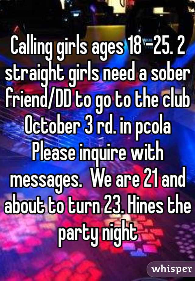 Calling girls ages 18 -25. 2 straight girls need a sober friend/DD to go to the club October 3 rd. in pcola 
Please inquire with messages.  We are 21 and about to turn 23. Hines the party night 