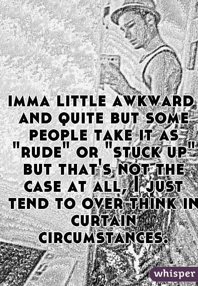 imma little awkward and quite but some people take it as "rude" or "stuck up" but that's not the case at all, I just tend to over think in curtain circumstances.